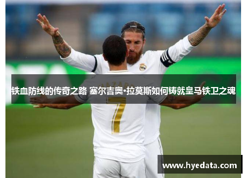 铁血防线的传奇之路 塞尔吉奥·拉莫斯如何铸就皇马铁卫之魂